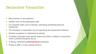 Declarative Transaction
 Most common in Java platform
 handles much of the boilerplate code
 Let container takes care of starting, commiting and Rolling back the
transaction
 The developer is responsible only for specifying the transactions' behavior
 Runtime exceptions is rolled back by default
 If needed, developer must specify where and when to rollback a transaction
when a checked exception occurs
 In Spring, achieved by @Transactional annotation
 Thanks to AOP  (cross-cutting concern)
 