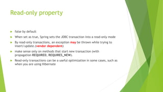 Read-only property
 false by default
 When set as true, Spring sets the JDBC transaction into a read-only mode
 By read-only transactions, an exception may be thrown while trying to
insert/update.(vendor dependent)
 make sense only on methods that start new transaction (with
propagation REQUIRED, REQUIRES_NEW).
 Read-only transactions can be a useful optimization in some cases, such as
when you are using Hibernate
 
