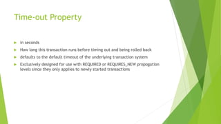 Time-out Property
 in seconds
 How long this transaction runs before timing out and being rolled back
 defaults to the default timeout of the underlying transaction system
 Exclusively designed for use with REQUIRED or REQUIRES_NEW propogation
levels since they only applies to newly started transactions
 