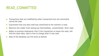 READ_COMMITTED
 Transactions that are modified by other transactions but not committed
cannot be read.
 Guarantees that any data read was committed at the moment is read.
 Restricts the reader from seeing any intermediate, uncommitted, 'dirty' read.
 Makes no promise whatsoever that if the transaction re-issues the read, will
find the same data, data is free to change after it was read.
 Most of the database use this level as default
 