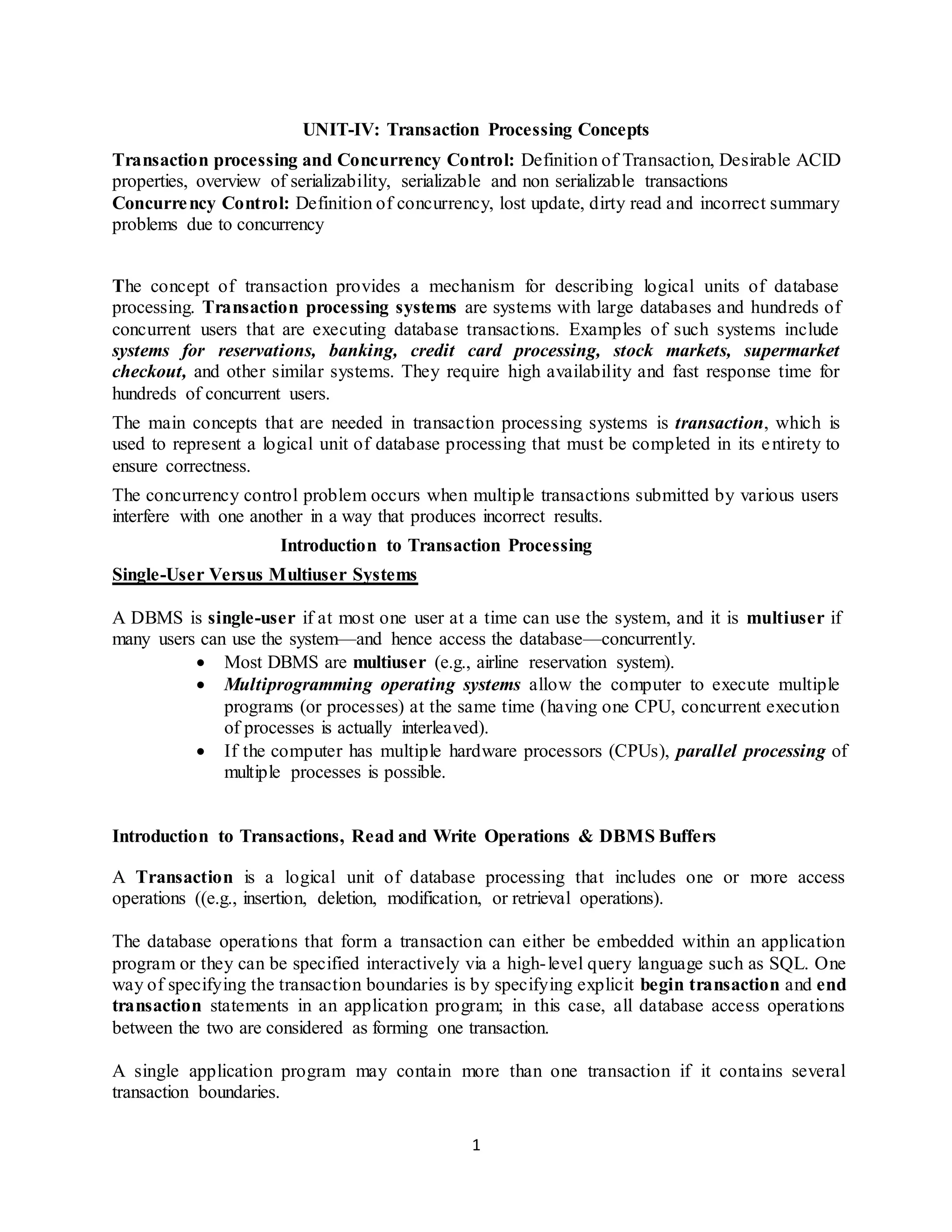 1
UNIT-IV: Transaction Processing Concepts
Transaction processing and Concurrency Control: Definition of Transaction, Desirable ACID
properties, overview of serializability, serializable and non serializable transactions
Concurrency Control: Definition of concurrency, lost update, dirty read and incorrect summary
problems due to concurrency
The concept of transaction provides a mechanism for describing logical units of database
processing. Transaction processing systems are systems with large databases and hundreds of
concurrent users that are executing database transactions. Examples of such systems include
systems for reservations, banking, credit card processing, stock markets, supermarket
checkout, and other similar systems. They require high availability and fast response time for
hundreds of concurrent users.
The main concepts that are needed in transaction processing systems is transaction, which is
used to represent a logical unit of database processing that must be completed in its entirety to
ensure correctness.
The concurrency control problem occurs when multiple transactions submitted by various users
interfere with one another in a way that produces incorrect results.
Introduction to Transaction Processing
Single-User Versus Multiuser Systems
A DBMS is single-user if at most one user at a time can use the system, and it is multiuser if
many users can use the system—and hence access the database—concurrently.
 Most DBMS are multiuser (e.g., airline reservation system).
 Multiprogramming operating systems allow the computer to execute multiple
programs (or processes) at the same time (having one CPU, concurrent execution
of processes is actually interleaved).
 If the computer has multiple hardware processors (CPUs), parallel processing of
multiple processes is possible.
Introduction to Transactions, Read and Write Operations & DBMS Buffers
A Transaction is a logical unit of database processing that includes one or more access
operations ((e.g., insertion, deletion, modification, or retrieval operations).
The database operations that form a transaction can either be embedded within an application
program or they can be specified interactively via a high-level query language such as SQL. One
way of specifying the transaction boundaries is by specifying explicit begin transaction and end
transaction statements in an application program; in this case, all database access operations
between the two are considered as forming one transaction.
A single application program may contain more than one transaction if it contains several
transaction boundaries.
 