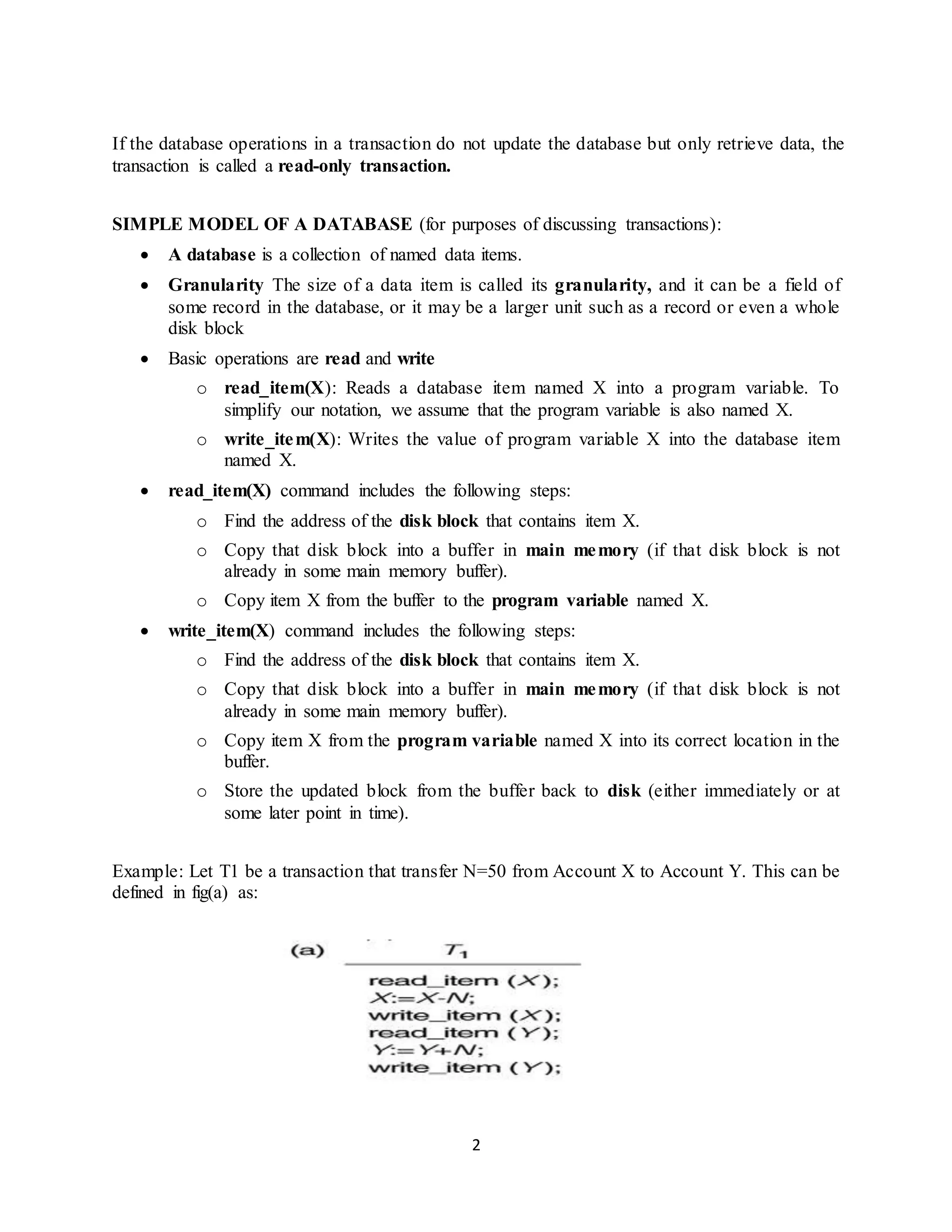 2
If the database operations in a transaction do not update the database but only retrieve data, the
transaction is called a read-only transaction.
SIMPLE MODEL OF A DATABASE (for purposes of discussing transactions):
 A database is a collection of named data items.
 Granularity The size of a data item is called its granularity, and it can be a field of
some record in the database, or it may be a larger unit such as a record or even a whole
disk block
 Basic operations are read and write
o read_item(X): Reads a database item named X into a program variable. To
simplify our notation, we assume that the program variable is also named X.
o write_item(X): Writes the value of program variable X into the database item
named X.
 read_item(X) command includes the following steps:
o Find the address of the disk block that contains item X.
o Copy that disk block into a buffer in main memory (if that disk block is not
already in some main memory buffer).
o Copy item X from the buffer to the program variable named X.
 write_item(X) command includes the following steps:
o Find the address of the disk block that contains item X.
o Copy that disk block into a buffer in main memory (if that disk block is not
already in some main memory buffer).
o Copy item X from the program variable named X into its correct location in the
buffer.
o Store the updated block from the buffer back to disk (either immediately or at
some later point in time).
Example: Let T1 be a transaction that transfer N=50 from Account X to Account Y. This can be
defined in fig(a) as:
 