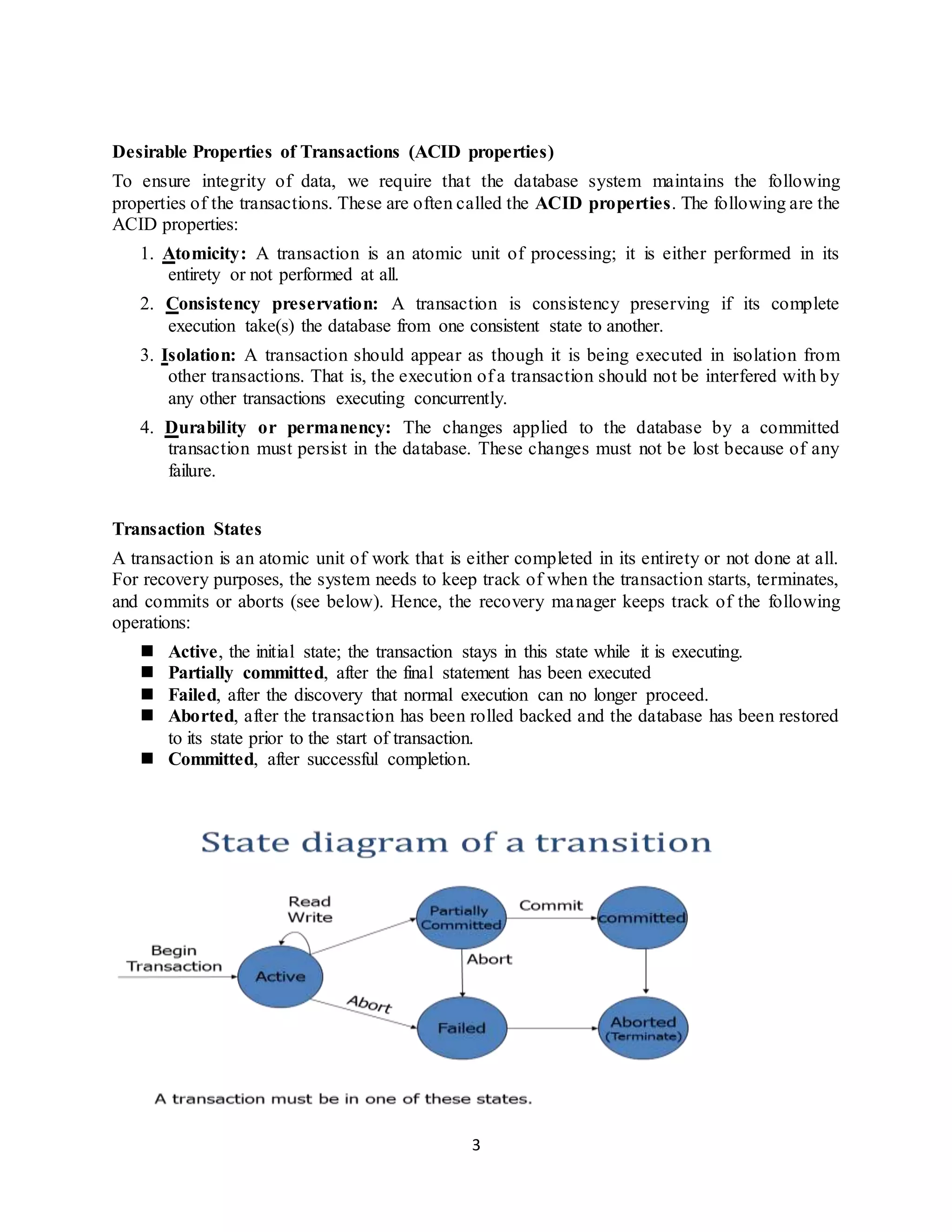 3
Desirable Properties of Transactions (ACID properties)
To ensure integrity of data, we require that the database system maintains the following
properties of the transactions. These are often called the ACID properties. The following are the
ACID properties:
1. Atomicity: A transaction is an atomic unit of processing; it is either performed in its
entirety or not performed at all.
2. Consistency preservation: A transaction is consistency preserving if its complete
execution take(s) the database from one consistent state to another.
3. Isolation: A transaction should appear as though it is being executed in isolation from
other transactions. That is, the execution of a transaction should not be interfered with by
any other transactions executing concurrently.
4. Durability or permanency: The changes applied to the database by a committed
transaction must persist in the database. These changes must not be lost because of any
failure.
Transaction States
A transaction is an atomic unit of work that is either completed in its entirety or not done at all.
For recovery purposes, the system needs to keep track of when the transaction starts, terminates,
and commits or aborts (see below). Hence, the recovery manager keeps track of the following
operations:
 Active, the initial state; the transaction stays in this state while it is executing.
 Partially committed, after the final statement has been executed
 Failed, after the discovery that normal execution can no longer proceed.
 Aborted, after the transaction has been rolled backed and the database has been restored
to its state prior to the start of transaction.
 Committed, after successful completion.
 