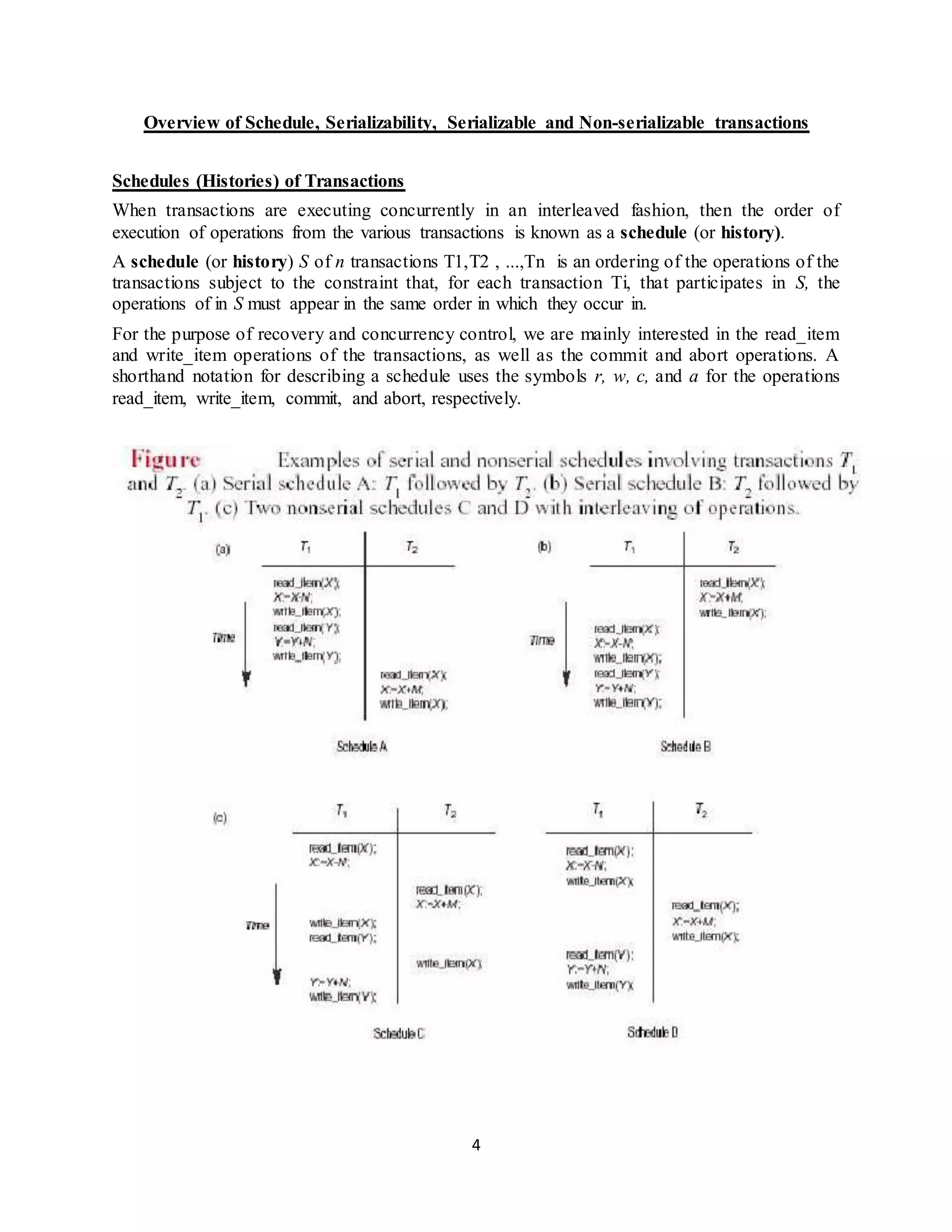 4
Overview of Schedule, Serializability, Serializable and Non-serializable transactions
Schedules (Histories) of Transactions
When transactions are executing concurrently in an interleaved fashion, then the order of
execution of operations from the various transactions is known as a schedule (or history).
A schedule (or history) S of n transactions T1,T2 , ...,Tn is an ordering of the operations of the
transactions subject to the constraint that, for each transaction Ti, that participates in S, the
operations of in S must appear in the same order in which they occur in.
For the purpose of recovery and concurrency control, we are mainly interested in the read_item
and write_item operations of the transactions, as well as the commit and abort operations. A
shorthand notation for describing a schedule uses the symbols r, w, c, and a for the operations
read_item, write_item, commit, and abort, respectively.
 