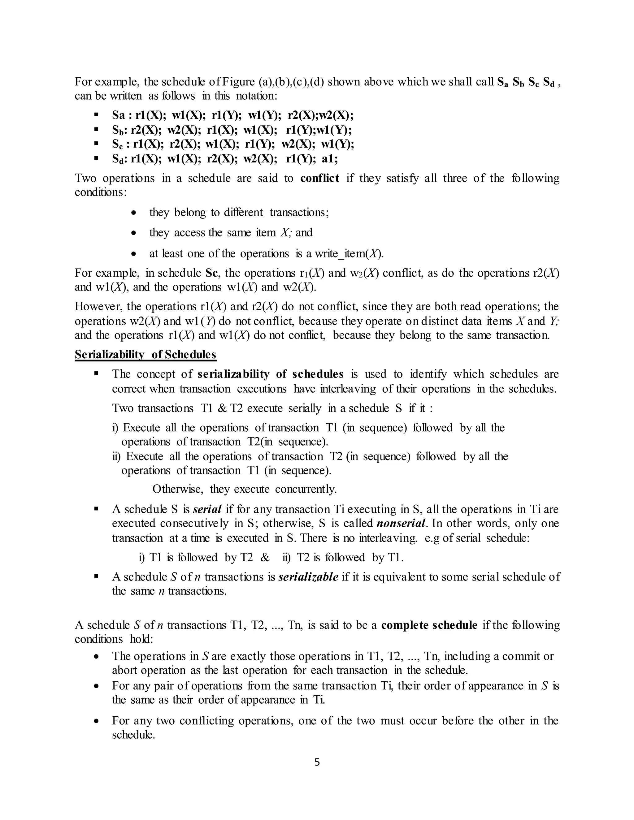 5
For example, the schedule of Figure (a),(b),(c),(d) shown above which we shall call Sa Sb Sc Sd ,
can be written as follows in this notation:
 Sa : r1(X); w1(X); r1(Y); w1(Y); r2(X);w2(X);
 Sb: r2(X); w2(X); r1(X); w1(X); r1(Y);w1(Y);
 Sc : r1(X); r2(X); w1(X); r1(Y); w2(X); w1(Y);
 Sd: r1(X); w1(X); r2(X); w2(X); r1(Y); a1;
Two operations in a schedule are said to conflict if they satisfy all three of the following
conditions:
 they belong to different transactions;
 they access the same item X; and
 at least one of the operations is a write_item(X).
For example, in schedule Sc, the operations r1(X) and w2(X) conflict, as do the operations r2(X)
and w1(X), and the operations w1(X) and w2(X).
However, the operations r1(X) and r2(X) do not conflict, since they are both read operations; the
operations w2(X) and w1(Y) do not conflict, because they operate on distinct data items X and Y;
and the operations r1(X) and w1(X) do not conflict, because they belong to the same transaction.
Serializability of Schedules
 The concept of serializability of schedules is used to identify which schedules are
correct when transaction executions have interleaving of their operations in the schedules.
Two transactions T1 & T2 execute serially in a schedule S if it :
i) Execute all the operations of transaction T1 (in sequence) followed by all the
operations of transaction T2(in sequence).
ii) Execute all the operations of transaction T2 (in sequence) followed by all the
operations of transaction T1 (in sequence).
Otherwise, they execute concurrently.
 A schedule S is serial if for any transaction Ti executing in S, all the operations in Ti are
executed consecutively in S; otherwise, S is called nonserial. In other words, only one
transaction at a time is executed in S. There is no interleaving. e.g of serial schedule:
i) T1 is followed by T2 & ii) T2 is followed by T1.
 A schedule S of n transactions is serializable if it is equivalent to some serial schedule of
the same n transactions.
A schedule S of n transactions T1, T2, ..., Tn, is said to be a complete schedule if the following
conditions hold:
 The operations in S are exactly those operations in T1, T2, ..., Tn, including a commit or
abort operation as the last operation for each transaction in the schedule.
 For any pair of operations from the same transaction Ti, their order of appearance in S is
the same as their order of appearance in Ti.
 For any two conflicting operations, one of the two must occur before the other in the
schedule.
 