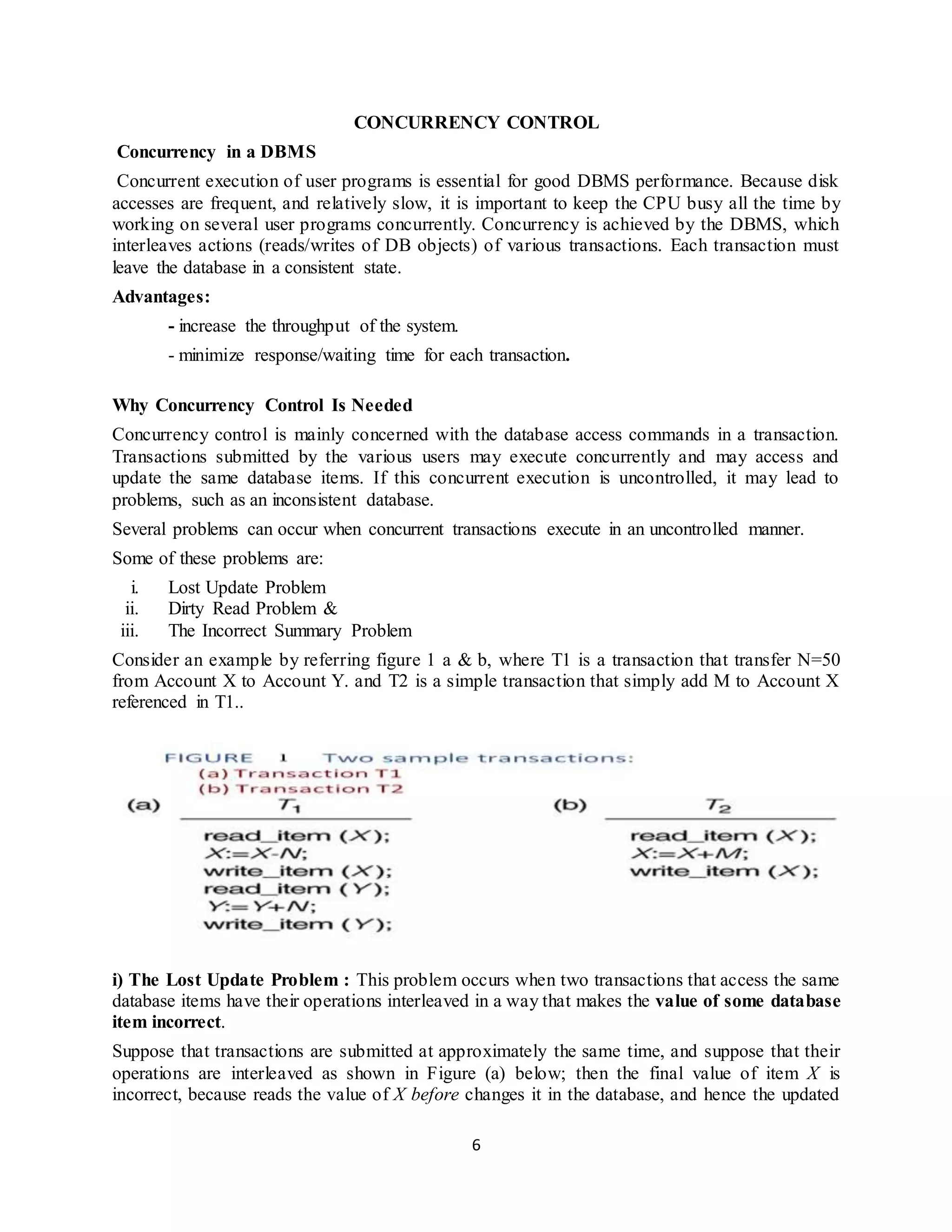 6
CONCURRENCY CONTROL
Concurrency in a DBMS
Concurrent execution of user programs is essential for good DBMS performance. Because disk
accesses are frequent, and relatively slow, it is important to keep the CPU busy all the time by
working on several user programs concurrently. Concurrency is achieved by the DBMS, which
interleaves actions (reads/writes of DB objects) of various transactions. Each transaction must
leave the database in a consistent state.
Advantages:
- increase the throughput of the system.
- minimize response/waiting time for each transaction.
Why Concurrency Control Is Needed
Concurrency control is mainly concerned with the database access commands in a transaction.
Transactions submitted by the various users may execute concurrently and may access and
update the same database items. If this concurrent execution is uncontrolled, it may lead to
problems, such as an inconsistent database.
Several problems can occur when concurrent transactions execute in an uncontrolled manner.
Some of these problems are:
i. Lost Update Problem
ii. Dirty Read Problem &
iii. The Incorrect Summary Problem
Consider an example by referring figure 1 a & b, where T1 is a transaction that transfer N=50
from Account X to Account Y. and T2 is a simple transaction that simply add M to Account X
referenced in T1..
i) The Lost Update Problem : This problem occurs when two transactions that access the same
database items have their operations interleaved in a way that makes the value of some database
item incorrect.
Suppose that transactions are submitted at approximately the same time, and suppose that their
operations are interleaved as shown in Figure (a) below; then the final value of item X is
incorrect, because reads the value of X before changes it in the database, and hence the updated
 