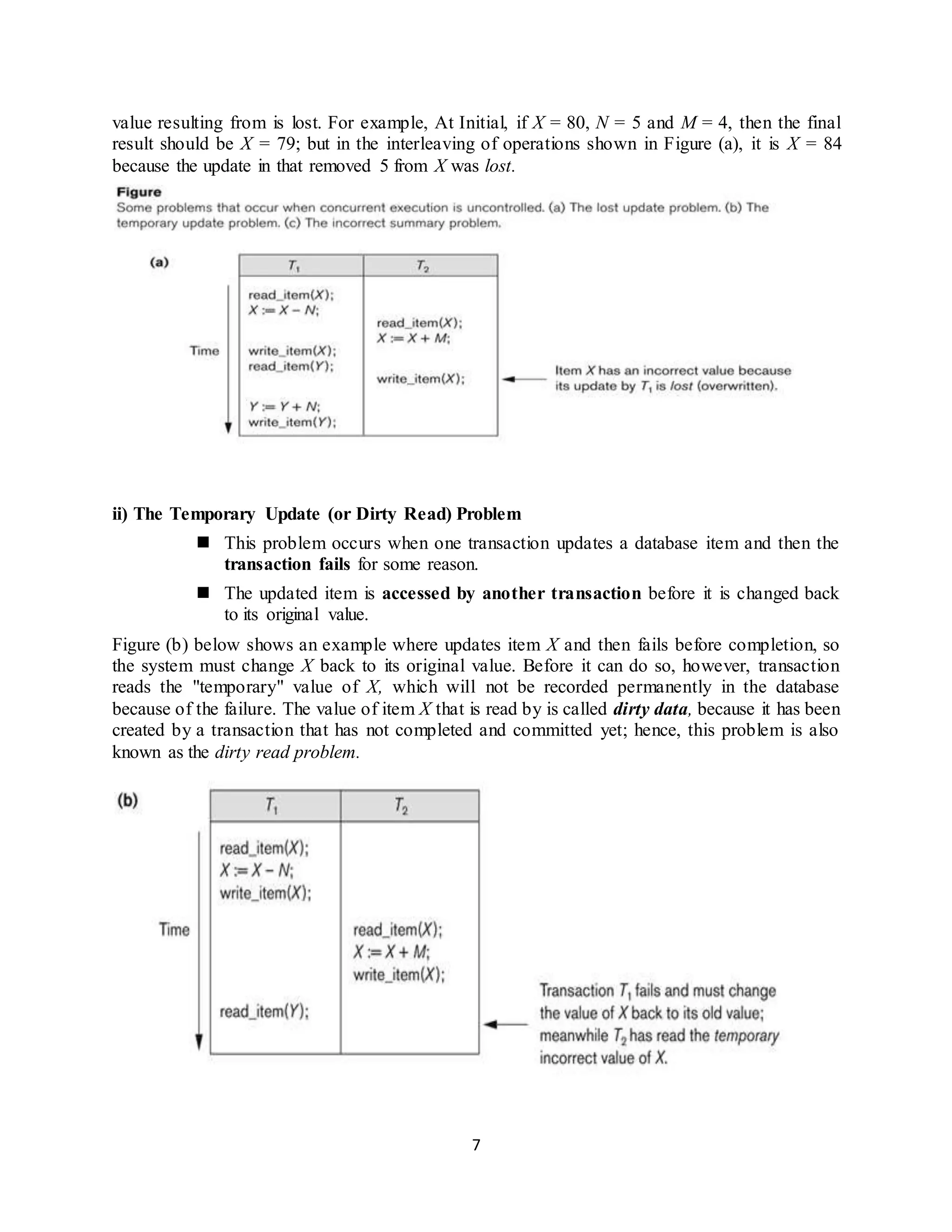 7
value resulting from is lost. For example, At Initial, if X = 80, N = 5 and M = 4, then the final
result should be X = 79; but in the interleaving of operations shown in Figure (a), it is X = 84
because the update in that removed 5 from X was lost.
ii) The Temporary Update (or Dirty Read) Problem
 This problem occurs when one transaction updates a database item and then the
transaction fails for some reason.
 The updated item is accessed by another transaction before it is changed back
to its original value.
Figure (b) below shows an example where updates item X and then fails before completion, so
the system must change X back to its original value. Before it can do so, however, transaction
reads the "temporary" value of X, which will not be recorded permanently in the database
because of the failure. The value of item X that is read by is called dirty data, because it has been
created by a transaction that has not completed and committed yet; hence, this problem is also
known as the dirty read problem.
 