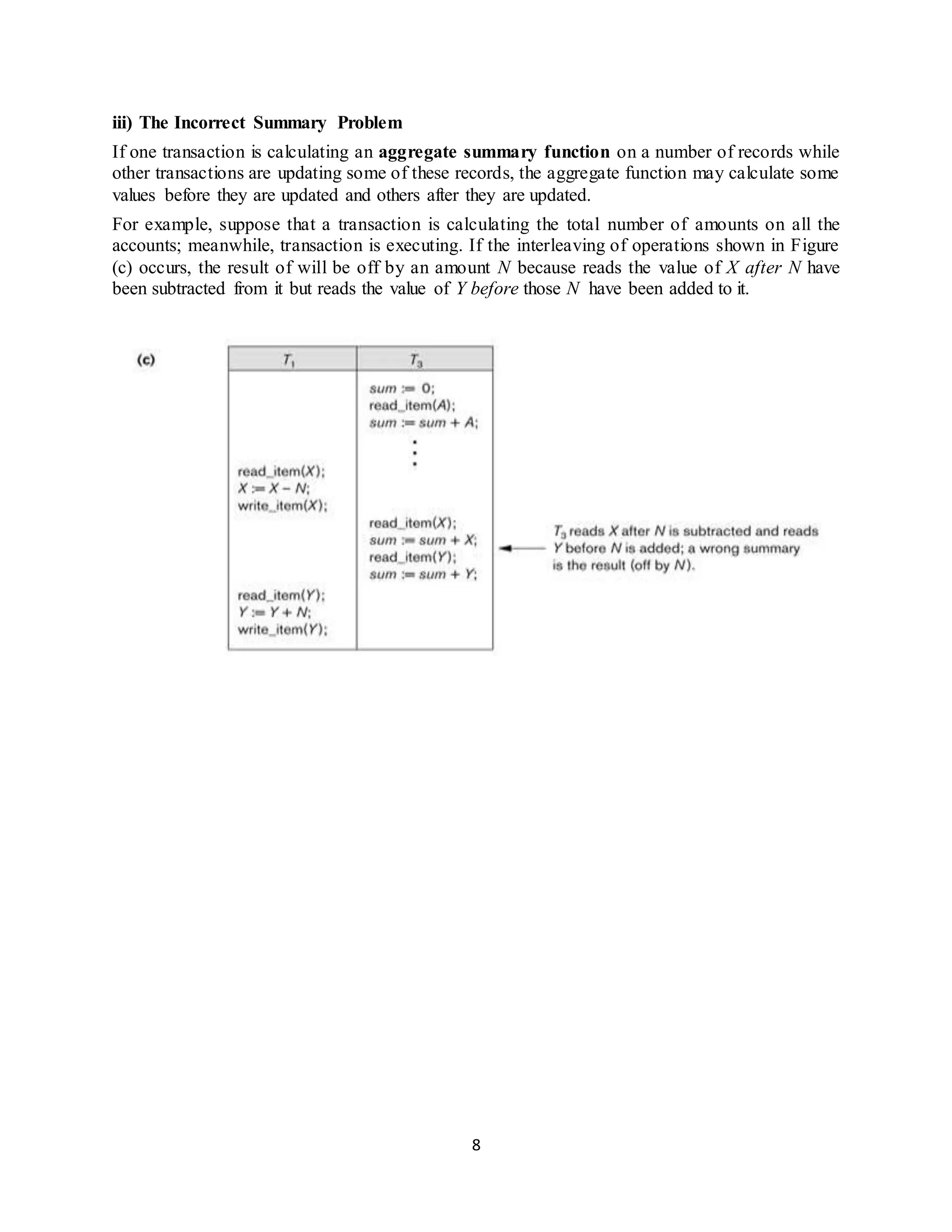 8
iii) The Incorrect Summary Problem
If one transaction is calculating an aggregate summary function on a number of records while
other transactions are updating some of these records, the aggregate function may calculate some
values before they are updated and others after they are updated.
For example, suppose that a transaction is calculating the total number of amounts on all the
accounts; meanwhile, transaction is executing. If the interleaving of operations shown in Figure
(c) occurs, the result of will be off by an amount N because reads the value of X after N have
been subtracted from it but reads the value of Y before those N have been added to it.
 