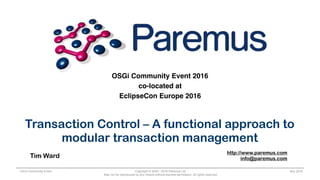 Copyright © 2005 - 2016 Paremus Ltd.
May not be reproduced by any means without express permission. All rights reserved.
OSGi Community Event Nov 2016
OSGi Community Event 2016
co-located at
EclipseCon Europe 2016
Transaction Control – A functional approach to
modular transaction management
Tim Ward
http://www.paremus.com
info@paremus.com
 
