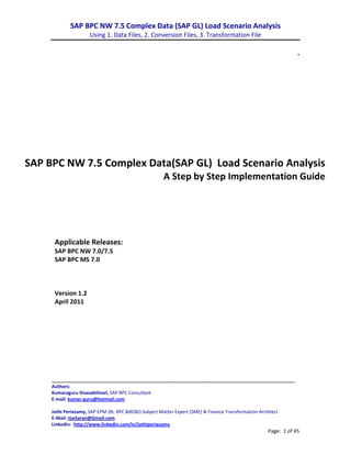 SAP BPC NW 7.5 Complex Data (SAP GL) Load Scenario Analysis
                      Using 1. Data Files, 2. Conversion Files, 3. Transformation File

                                                                                                                   .




SAP BPC NW 7.5 Complex Data(SAP GL) Load Scenario Analysis
                                                       A Step by Step Implementation Guide




      Applicable Releases:
      SAP BPC NW 7.0/7.5
      SAP BPC MS 7.0



      Version 1.2
      April 2011




     _______________________________________________________________________
     Authors:
     Kumaraguru Sivasakthivel, SAP BPC Consultant
     E-mail: kumar-guru@hotmail.com

     Jothi Periasamy, SAP EPM (BI, BPC &BOBJ) Subject Matter Expert (SME) & Finance Transformation Architect
     E-Mail: JoeSaran@Gmail.com
     LinkedIn: http://www.linkedin.com/in/jothiperiasamy
                                                                                                       Page: 1 of 45
 