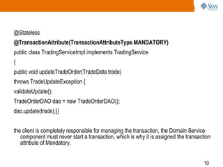 10
@Stateless
@TransactionAttribute(TransactionAttributeType.MANDATORY)
public class TradingServiceImpl implements TradingService
{
public void updateTradeOrder(TradeData trade)
throws TradeUpdateException {
validateUpdate();
TradeOrderDAO dao = new TradeOrderDAO();
dao.update(trade);}}
the client is completely responsible for managing the transaction, the Domain Service
component must never start a transaction, which is why it is assigned the transaction
attribute of Mandatory.
 