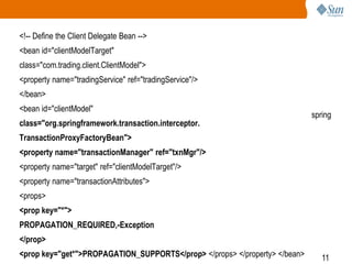 11
<!-- Define the Client Delegate Bean -->
<bean id="clientModelTarget"
class="com.trading.client.ClientModel">
<property name="tradingService" ref="tradingService"/>
</bean>
<bean id="clientModel"
class="org.springframework.transaction.interceptor.
TransactionProxyFactoryBean">
<property name="transactionManager" ref="txnMgr"/>
<property name="target" ref="clientModelTarget"/>
<property name="transactionAttributes">
<props>
<prop key="*">
PROPAGATION_REQUIRED,-Exception
</prop>
<prop key="get*">PROPAGATION_SUPPORTS</prop> </props> </property> </bean>
spring
 