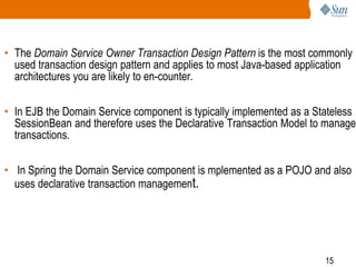 15
• The Domain Service Owner Transaction Design Pattern is the most commonly
used transaction design pattern and applies to most Java-based application
architectures you are likely to en-counter.
• In EJB the Domain Service component is typically implemented as a Stateless
SessionBean and therefore uses the Declarative Transaction Model to manage
transactions.
• In Spring the Domain Service component is mplemented as a POJO and also
uses declarative transaction management.
 