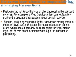 16
the server layer should be responsible for
managing transactions.
• First, we may not know the type of client accessing the backend
services. For example, a Web Services client cannot feasibly
start and propagate a transaction to our domain service.
• Second, assigning responsibility for transaction management at
the client layer typically places too much of a burden on the
client, which should primarily be responsible for presentation
logic, not server-based or middleware logic like transaction
processing.
 