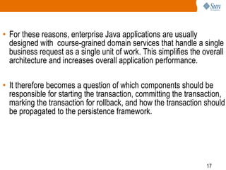 17
• For these reasons, enterprise Java applications are usually
designed with course-grained domain services that handle a single
business request as a single unit of work. This simplifies the overall
architecture and increases overall application performance.
• It therefore becomes a question of which components should be
responsible for starting the transaction, committing the transaction,
marking the transaction for rollback, and how the transaction should
be propagated to the persistence framework.
 