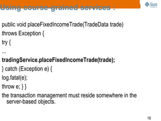 18
Using course-grained services :
public void placeFixedIncomeTrade(TradeData trade)
throws Exception {
try {
...
tradingService.placeFixedIncomeTrade(trade);
} catch (Exception e) {
log.fatal(e);
throw e; } }
the transaction management must reside somewhere in the
server-based objects.
 