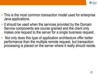 21
• This is the most common transaction model used for enterprise
Java applications.
• It should be used when the services provided by the Domain
Service components are course grained and the client only
makes one request to the server for a single business request.
• Not only does this type of application architecture offer better
performance than the multiple remote request, but transaction
processing is placed on the server where it really should reside.
 