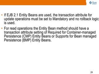 24
• If EJB 2.1 Entity Beans are used, the transaction attribute for
update operations must be set to Mandatory and no rollback logic
is used.
• For read operations the Entity Bean method should have a
transaction attribute setting of Required for Container-managed
Persistence (CMP) Entity Beans or Supports for Bean managed
Persistence (BMP) Entity Beans.
 
