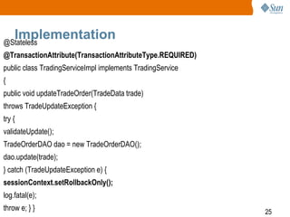 25
Implementation@Stateless
@TransactionAttribute(TransactionAttributeType.REQUIRED)
public class TradingServiceImpl implements TradingService
{
public void updateTradeOrder(TradeData trade)
throws TradeUpdateException {
try {
validateUpdate();
TradeOrderDAO dao = new TradeOrderDAO();
dao.update(trade);
} catch (TradeUpdateException e) {
sessionContext.setRollbackOnly();
log.fatal(e);
throw e; } }
 