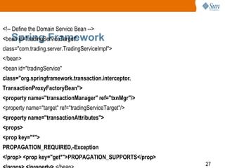 27
Spring Framework
<!-- Define the Domain Service Bean -->
<bean id="tradingServiceTarget"
class="com.trading.server.TradingServiceImpl">
</bean>
<bean id="tradingService"
class="org.springframework.transaction.interceptor.
TransactionProxyFactoryBean">
<property name="transactionManager" ref="txnMgr"/>
<property name="target" ref="tradingServiceTarget"/>
<property name="transactionAttributes">
<props>
<prop key="*">
PROPAGATION_REQUIRED,-Exception
</prop> <prop key="get*">PROPAGATION_SUPPORTS</prop>
 
