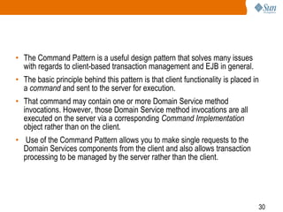 30
• The Command Pattern is a useful design pattern that solves many issues
with regards to client-based transaction management and EJB in general.
• The basic principle behind this pattern is that client functionality is placed in
a command and sent to the server for execution.
• That command may contain one or more Domain Service method
invocations. However, those Domain Service method invocations are all
executed on the server via a corresponding Command Implementation
object rather than on the client.
• Use of the Command Pattern allows you to make single requests to the
Domain Services components from the client and also allows transaction
processing to be managed by the server rather than the client.
 