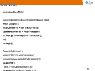 31
Context
public class ClientModel
{
public void placeFixedIncomeTrade(TradeData trade)
throws Exception {
InitialContext ctx = new InitialContext();
UserTransaction txn = (UserTransaction)
ctx.lookup("java:comp/UserTransaction");
try {
txn.begin();
...
Placement placement =
placementService.placeTrade(trade);
executionService.executeTrade(placement);
txn.commit();
} catch (TradeUpdateException e) {
 