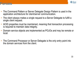 33
Forces
• The Command Pattern or Server Delegate Design Pattern is used in the
application architecture for client/server communication.
• The client always makes a single request to a Server Delegate to fulfill a
single client request.
• ACID properties must be maintained, meaning that transaction processing
is required to maintain data integrity.
• Domain service objects are implemented as POJOs and may be remote or
local.
• The Command Processor or Server Delegate is the only entry point into
the domain services from the client.
 