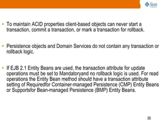 36
• To maintain ACID properties client-based objects can never start a
transaction, commit a transaction, or mark a transaction for rollback.
• Persistence objects and Domain Services do not contain any transaction or
rollback logic.
• If EJB 2.1 Entity Beans are used, the transaction attribute for update
operations must be set to Mandatoryand no rollback logic is used. For read
operations the Entity Bean method should have a transaction attribute
setting of Requiredfor Container-managed Persistence (CMP) Entity Beans
or Supportsfor Bean-managed Persistence (BMP) Entity Beans.
 