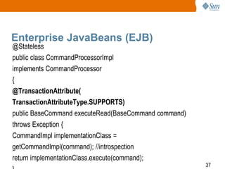 37
Enterprise JavaBeans (EJB)
@Stateless
public class CommandProcessorImpl
implements CommandProcessor
{
@TransactionAttribute(
TransactionAttributeType.SUPPORTS)
public BaseCommand executeRead(BaseCommand command)
throws Exception {
CommandImpl implementationClass =
getCommandImpl(command); //introspection
return implementationClass.execute(command);
 
