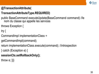 38
@TransactionAttribute(
TransactionAttributeType.REQUIRED)
public BaseCommand executeUpdate(BaseCommand command) //le
nom du classe qui appelle les services
throws Exception {
try {
CommandImpl implementationClass =
getCommandImpl(command);
return implementationClass.execute(command); //introspection
} catch (Exception e) {
sessionCtx.setRollbackOnly();
throw e; }}}
 