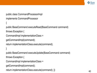 40
public class CommandProcessorImpl
implements CommandProcessor
{
public BaseCommand executeRead(BaseCommand command)
throws Exception {
CommandImpl implementationClass =
getCommandImpl(command);
return implementationClass.execute(command);
}
public BaseCommand executeUpdate(BaseCommand command)
throws Exception {
CommandImpl implementationClass =
getCommandImpl(command);
return implementationClass.execute(command); }}
 