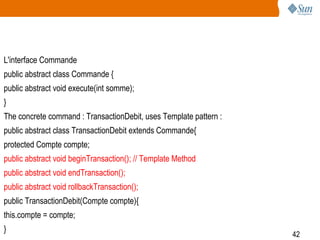 42
L'interface Commande
public abstract class Commande {
public abstract void execute(int somme);
}
The concrete command : TransactionDebit, uses Template pattern :
public abstract class TransactionDebit extends Commande{
protected Compte compte;
public abstract void beginTransaction(); // Template Method
public abstract void endTransaction();
public abstract void rollbackTransaction();
public TransactionDebit(Compte compte){
this.compte = compte;
}
 