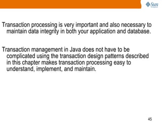 45
Transaction processing is very important and also necessary to
maintain data integrity in both your application and database.
Transaction management in Java does not have to be
complicated using the transaction design patterns described
in this chapter makes transaction processing easy to
understand, implement, and maintain.
 
