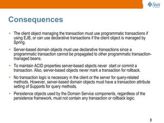 8
Consequences
• The client object managing the transaction must use programmatic transactions if
using EJB, or can use declarative transactions if the client object is managed by
Spring.
• Server-based domain objects must use declarative transactions since a
programmatic transaction cannot be propagated to other programmatic transaction-
managed beans.
• To maintain ACID properties server-based objects never start or commit a
transaction. Also, server-based objects never mark a transaction for rollback.
• No transaction logic is necessary in the client or the server for query-related
methods. However, server-based domain objects must have a transaction attribute
setting of Supports for query methods.
• Persistence objects used by the Domain Service components, regardless of the
persistence framework, must not contain any transaction or rollback logic.
 