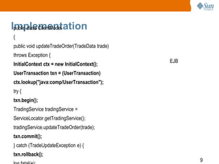 9
Implementationpublic class ClientModel
{
public void updateTradeOrder(TradeData trade)
throws Exception {
InitialContext ctx = new InitialContext();
UserTransaction txn = (UserTransaction)
ctx.lookup("java:comp/UserTransaction");
try {
txn.begin();
TradingService tradingService =
ServiceLocator.getTradingService();
tradingService.updateTradeOrder(trade);
txn.commit();
} catch (TradeUpdateException e) {
txn.rollback();
EJB
 