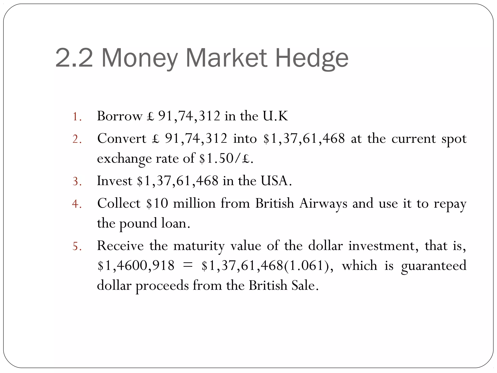 2.2 Money Market Hedge
1. Borrow £ 91,74,312 in the U.K
2. Convert £ 91,74,312 into $1,37,61,468 at the current spot
exchange rate of $1.50/£.
3. Invest $1,37,61,468 in the USA.
4. Collect $10 million from British Airways and use it to repay
the pound loan.
5. Receive the maturity value of the dollar investment, that is,
$1,4600,918 = $1,37,61,468(1.061), which is guaranteed
dollar proceeds from the British Sale.
 