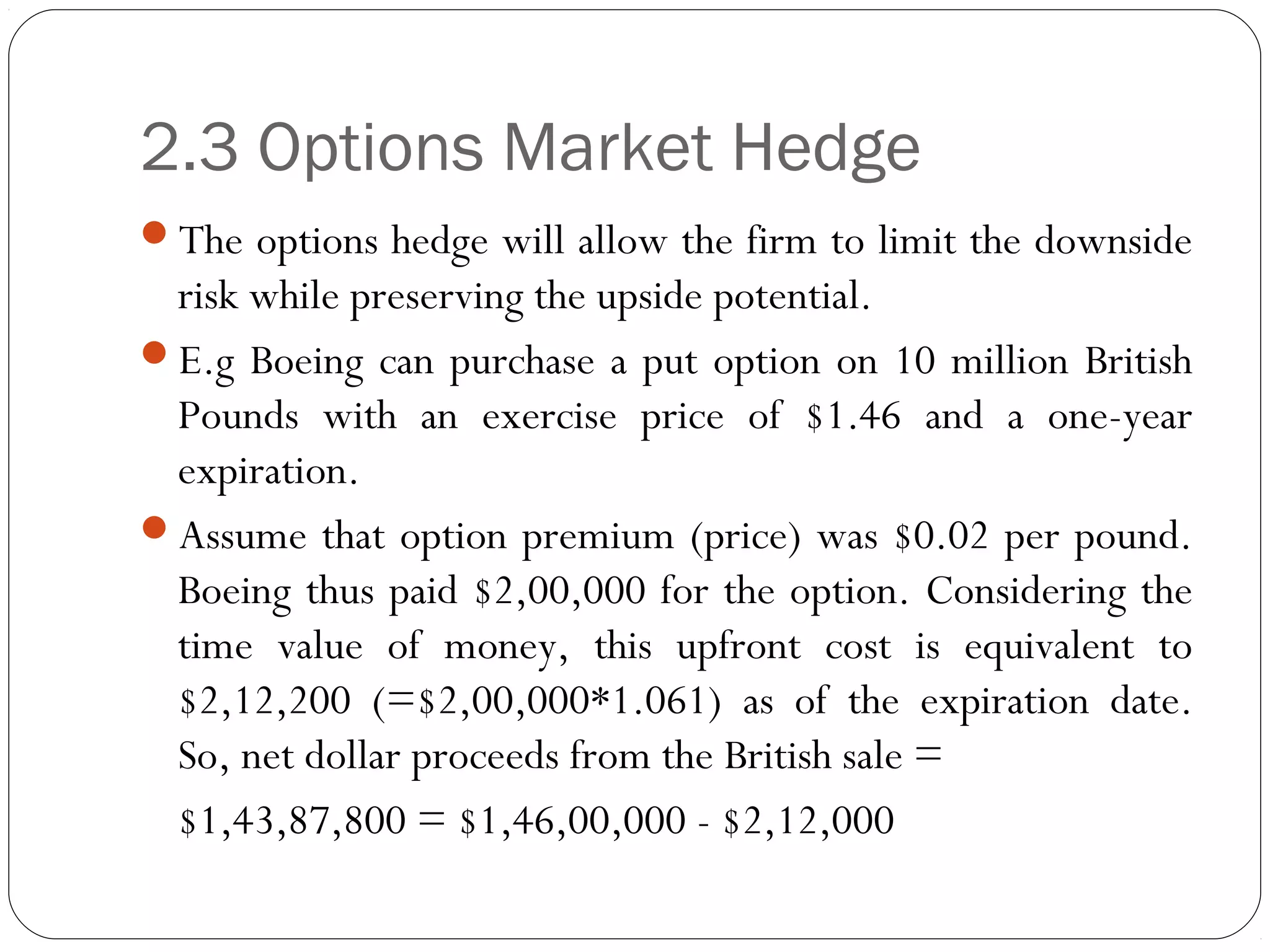 2.3 Options Market Hedge
The options hedge will allow the firm to limit the downside
risk while preserving the upside potential.
E.g Boeing can purchase a put option on 10 million British
Pounds with an exercise price of $1.46 and a one-year
expiration.
Assume that option premium (price) was $0.02 per pound.
Boeing thus paid $2,00,000 for the option. Considering the
time value of money, this upfront cost is equivalent to
$2,12,200 (=$2,00,000*1.061) as of the expiration date.
So, net dollar proceeds from the British sale =
$1,43,87,800 = $1,46,00,000 - $2,12,000
 