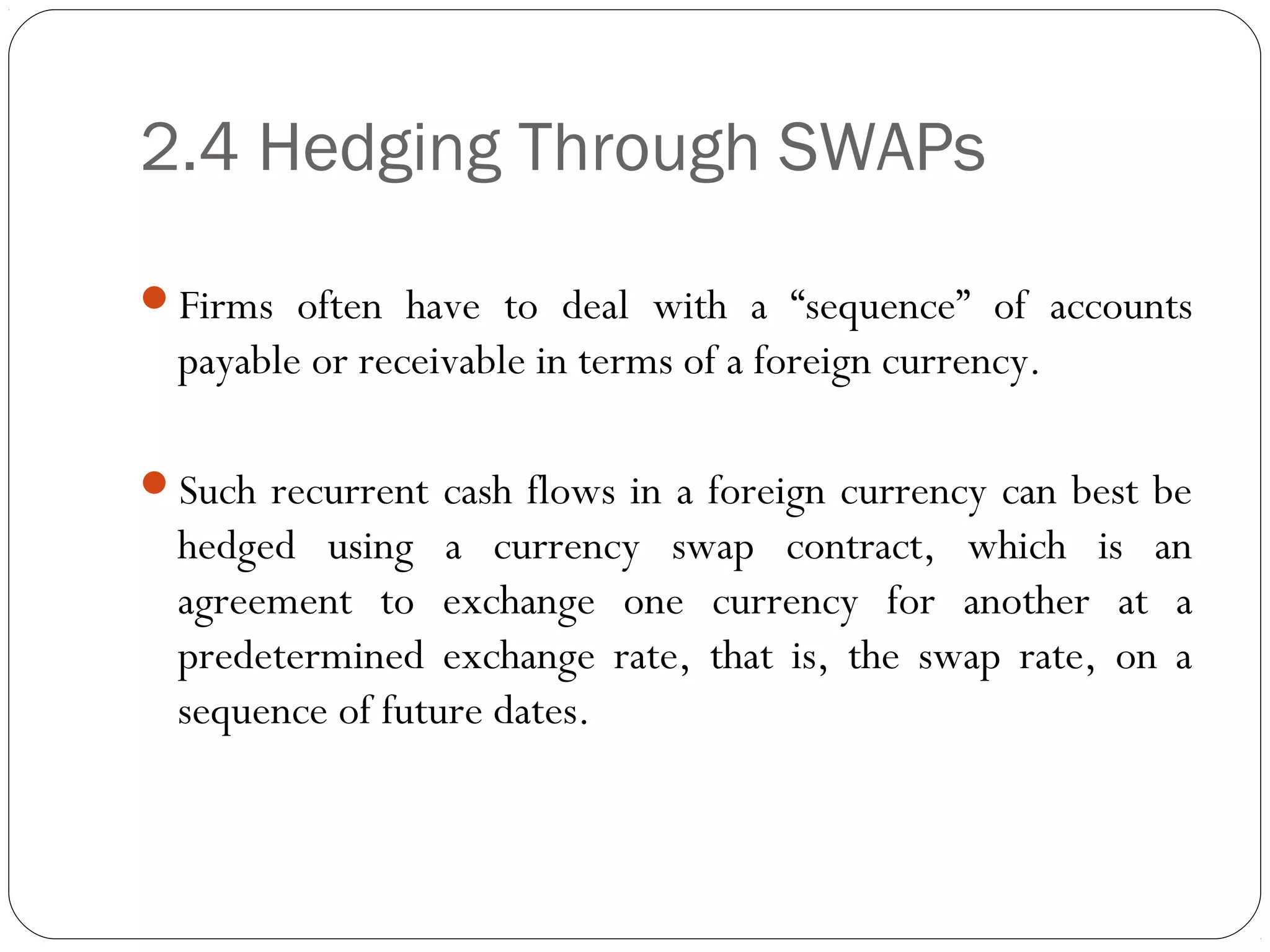 2.4 Hedging Through SWAPs
Firms often have to deal with a “sequence” of accounts
payable or receivable in terms of a foreign currency.
Such recurrent cash flows in a foreign currency can best be
hedged using a currency swap contract, which is an
agreement to exchange one currency for another at a
predetermined exchange rate, that is, the swap rate, on a
sequence of future dates.
 