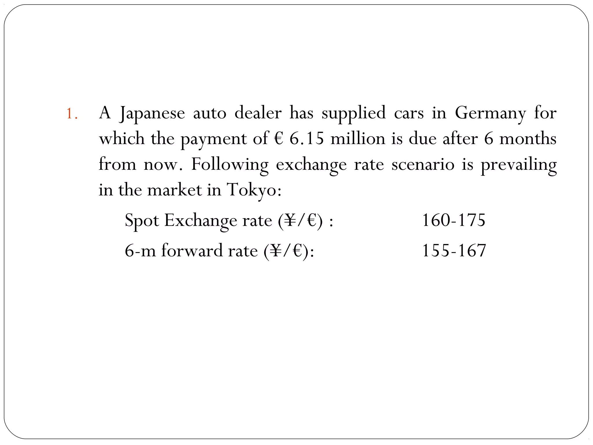 1. A Japanese auto dealer has supplied cars in Germany for
which the payment of € 6.15 million is due after 6 months
from now. Following exchange rate scenario is prevailing
in the market in Tokyo:
Spot Exchange rate (¥/€) : 160-175
6-m forward rate (¥/€): 155-167
 