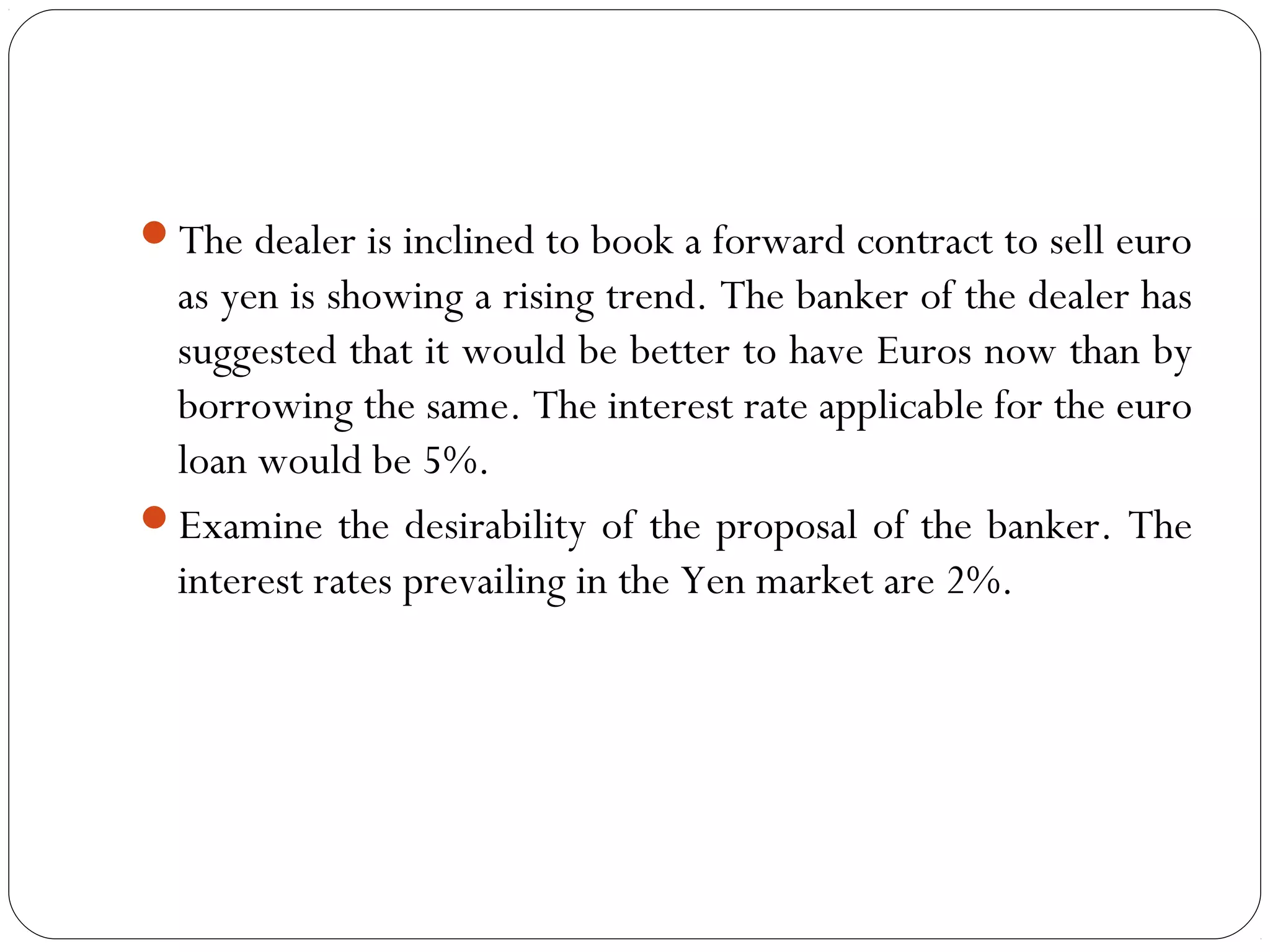 The dealer is inclined to book a forward contract to sell euro
as yen is showing a rising trend. The banker of the dealer has
suggested that it would be better to have Euros now than by
borrowing the same. The interest rate applicable for the euro
loan would be 5%.
Examine the desirability of the proposal of the banker. The
interest rates prevailing in the Yen market are 2%.
 