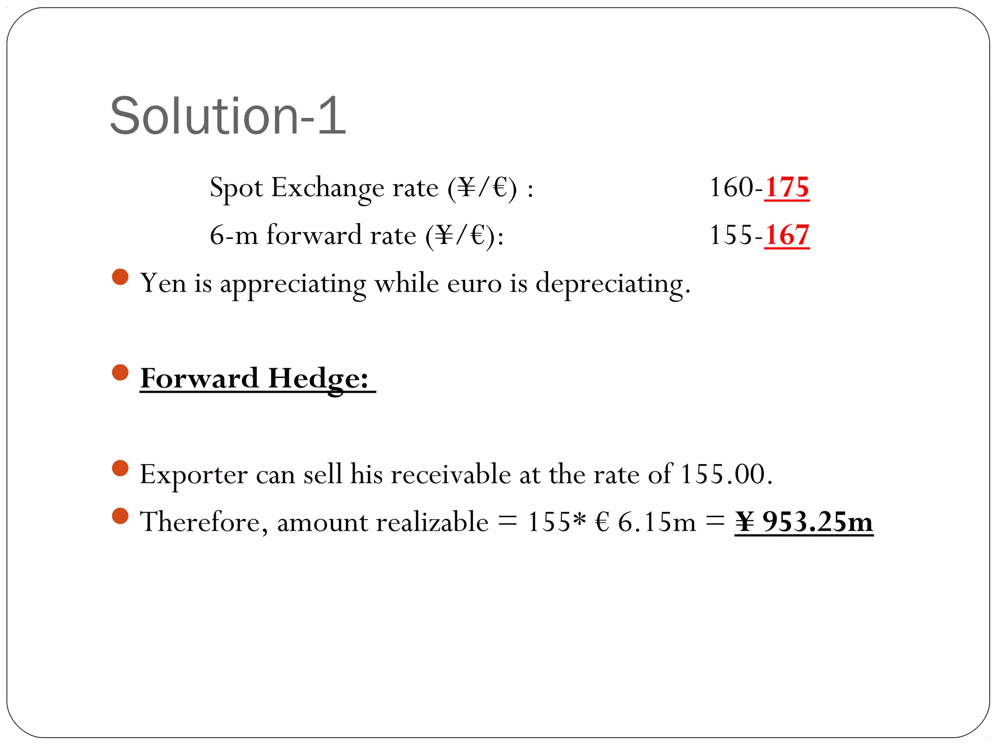 Solution-1
Spot Exchange rate (¥/€) : 160-175
6-m forward rate (¥/€): 155-167
Yen is appreciating while euro is depreciating.
Forward Hedge:
Exporter can sell his receivable at the rate of 155.00.
Therefore, amount realizable = 155* € 6.15m = ¥ 953.25m
 