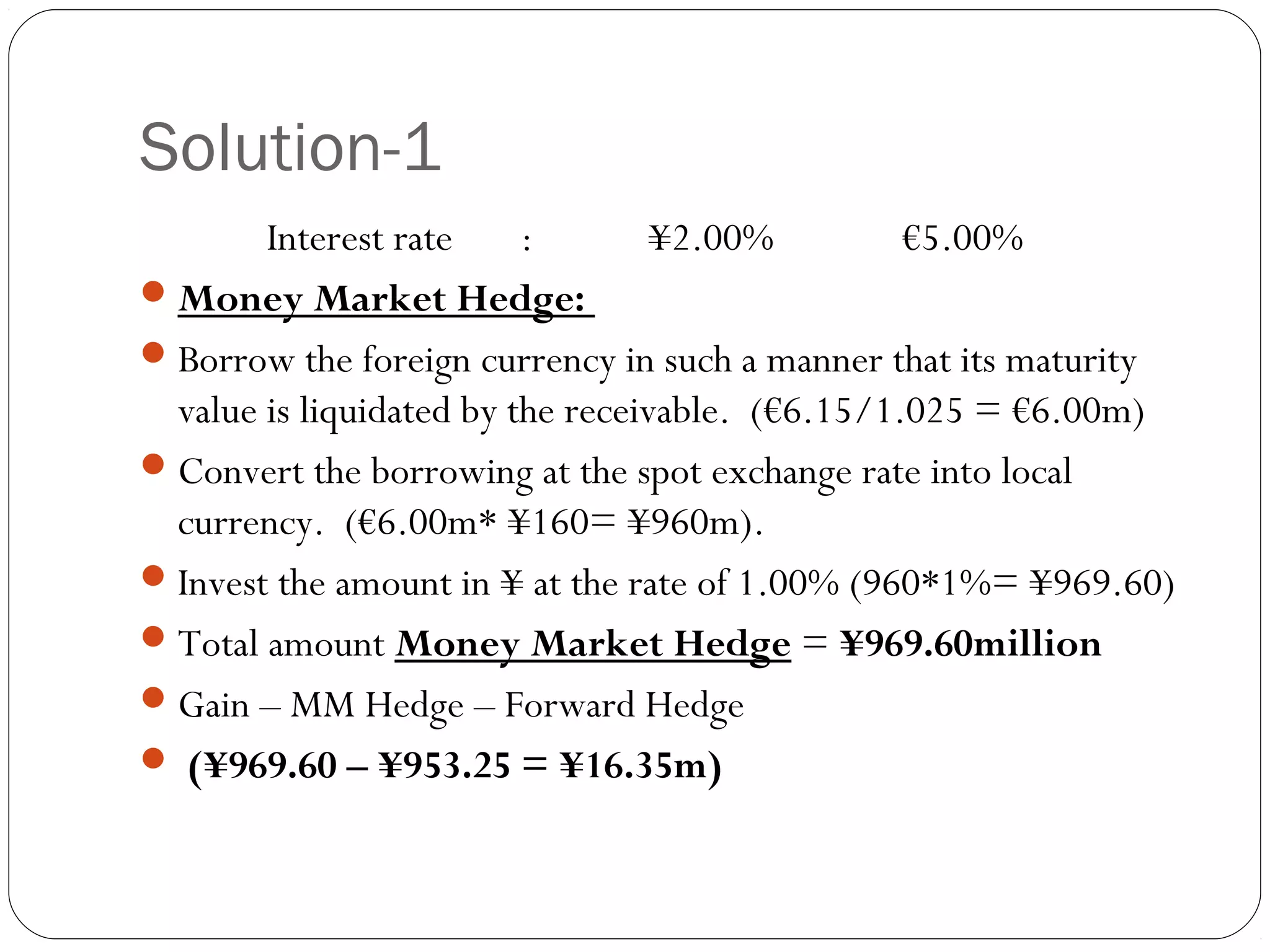 Solution-1
Interest rate : ¥2.00% €5.00%
Money Market Hedge:
Borrow the foreign currency in such a manner that its maturity
value is liquidated by the receivable. (€6.15/1.025 = €6.00m)
Convert the borrowing at the spot exchange rate into local
currency. (€6.00m* ¥160= ¥960m).
Invest the amount in ¥ at the rate of 1.00% (960*1%= ¥969.60)
Total amount Money Market Hedge = ¥969.60million
Gain – MM Hedge – Forward Hedge
 (¥969.60 – ¥953.25 = ¥16.35m)
 