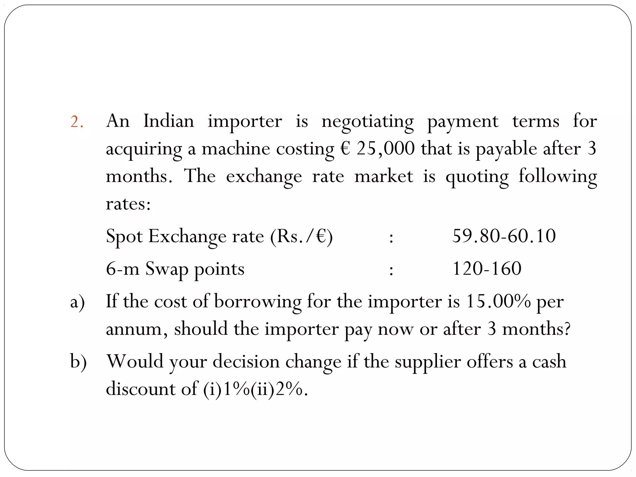 2. An Indian importer is negotiating payment terms for
acquiring a machine costing € 25,000 that is payable after 3
months. The exchange rate market is quoting following
rates:
Spot Exchange rate (Rs./€) : 59.80-60.10
6-m Swap points : 120-160
a) If the cost of borrowing for the importer is 15.00% per
annum, should the importer pay now or after 3 months?
b) Would your decision change if the supplier offers a cash
discount of (i)1%(ii)2%.
 