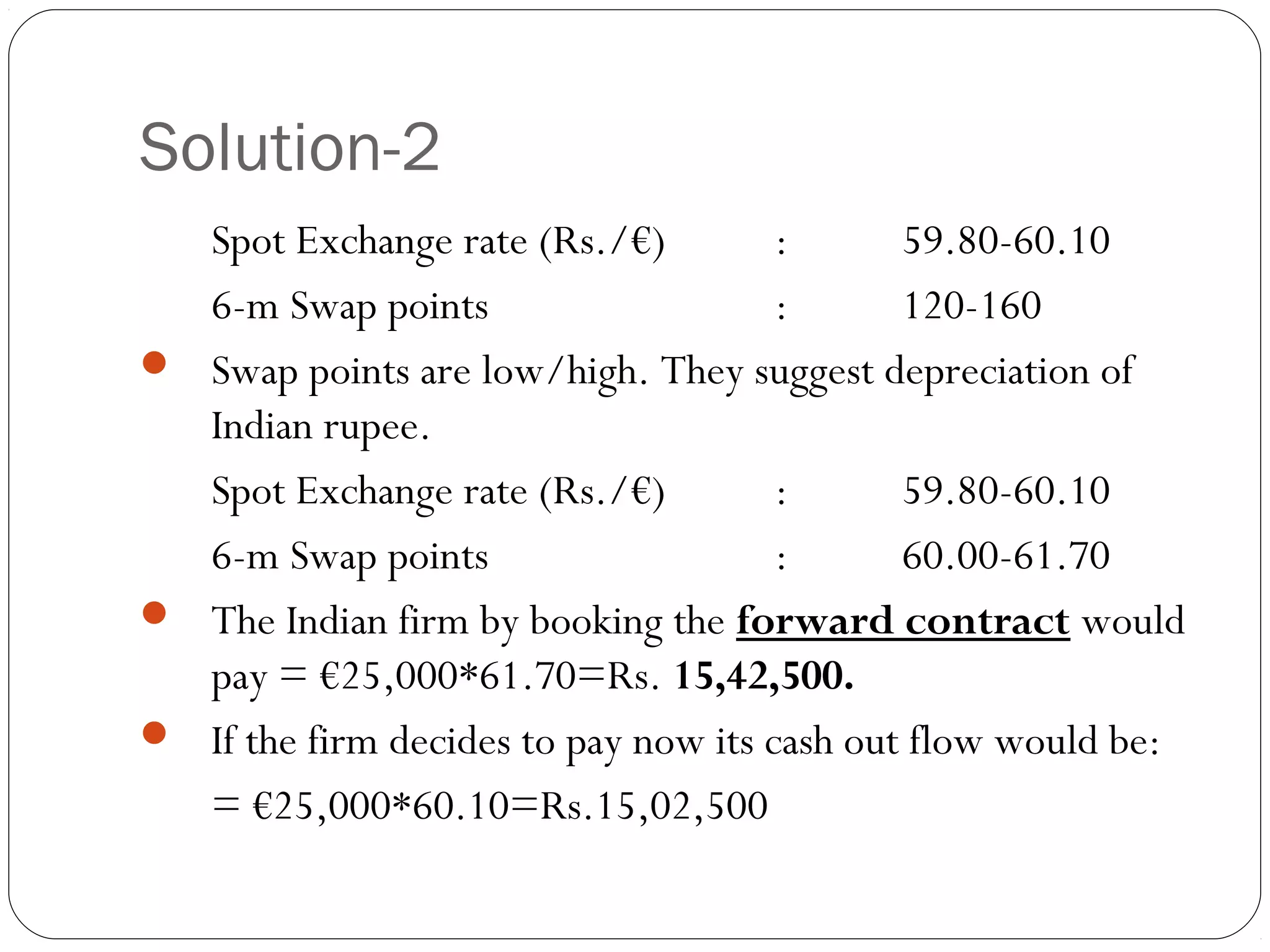 Solution-2
Spot Exchange rate (Rs./€) : 59.80-60.10
6-m Swap points : 120-160
 Swap points are low/high. They suggest depreciation of
Indian rupee.
Spot Exchange rate (Rs./€) : 59.80-60.10
6-m Swap points : 60.00-61.70
 The Indian firm by booking the forward contract would
pay = €25,000*61.70=Rs. 15,42,500.
 If the firm decides to pay now its cash out flow would be:
= €25,000*60.10=Rs.15,02,500
 