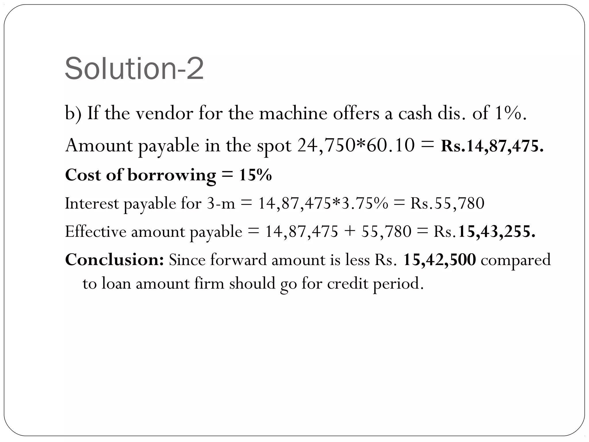 Solution-2
b) If the vendor for the machine offers a cash dis. of 1%.
Amount payable in the spot 24,750*60.10 = Rs.14,87,475.
Cost of borrowing = 15%
Interest payable for 3-m = 14,87,475*3.75% = Rs.55,780
Effective amount payable = 14,87,475 + 55,780 = Rs.15,43,255.
Conclusion: Since forward amount is less Rs. 15,42,500 compared
to loan amount firm should go for credit period.
 