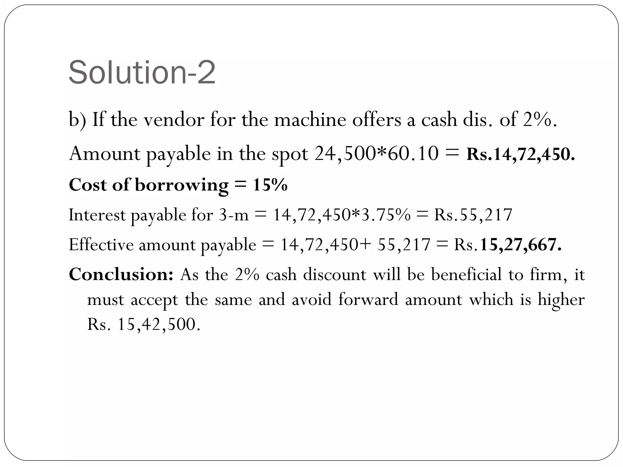 Solution-2
b) If the vendor for the machine offers a cash dis. of 2%.
Amount payable in the spot 24,500*60.10 = Rs.14,72,450.
Cost of borrowing = 15%
Interest payable for 3-m = 14,72,450*3.75% = Rs.55,217
Effective amount payable = 14,72,450+ 55,217 = Rs.15,27,667.
Conclusion: As the 2% cash discount will be beneficial to firm, it
must accept the same and avoid forward amount which is higher
Rs. 15,42,500.
 