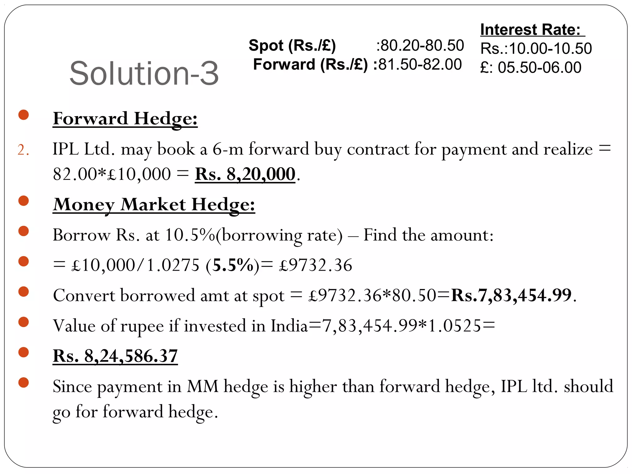 Solution-3
 Forward Hedge:
2. IPL Ltd. may book a 6-m forward buy contract for payment and realize =
82.00*£10,000 = Rs. 8,20,000.
 Money Market Hedge:
 Borrow Rs. at 10.5%(borrowing rate) – Find the amount:
 = £10,000/1.0275 (5.5%)= £9732.36
 Convert borrowed amt at spot = £9732.36*80.50=Rs.7,83,454.99.
 Value of rupee if invested in India=7,83,454.99*1.0525=
 Rs. 8,24,586.37
 Since payment in MM hedge is higher than forward hedge, IPL ltd. should
go for forward hedge.
Interest Rate:
Rs.:10.00-10.50
£: 05.50-06.00
Spot (Rs./£) :80.20-80.50
Forward (Rs./£) :81.50-82.00
 