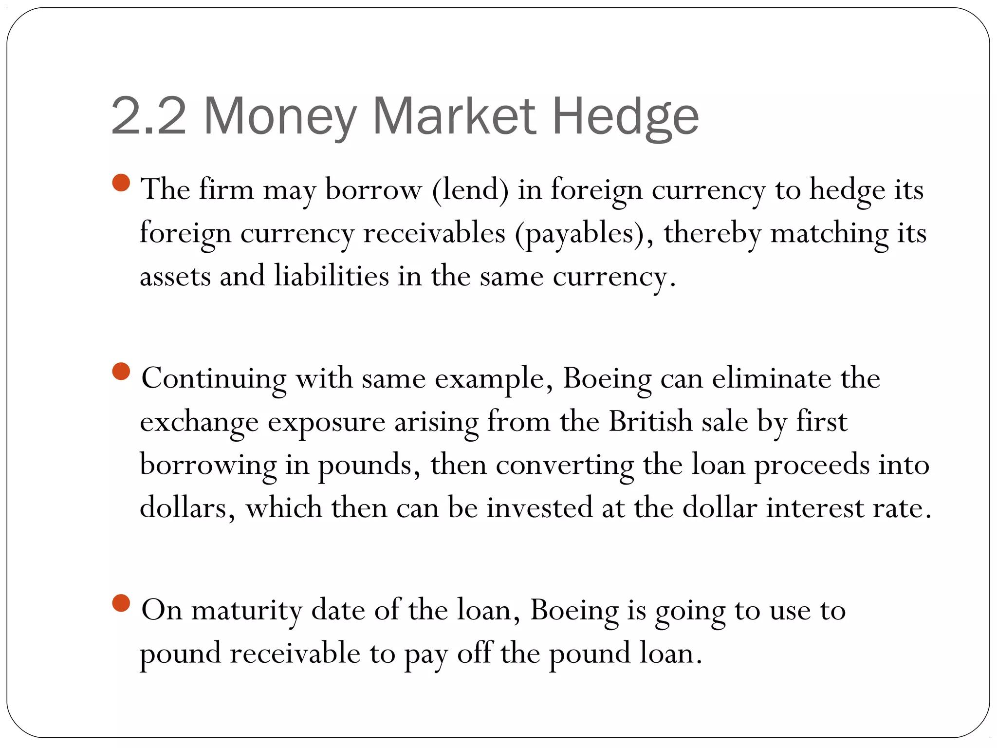 2.2 Money Market Hedge
The firm may borrow (lend) in foreign currency to hedge its
foreign currency receivables (payables), thereby matching its
assets and liabilities in the same currency.
Continuing with same example, Boeing can eliminate the
exchange exposure arising from the British sale by first
borrowing in pounds, then converting the loan proceeds into
dollars, which then can be invested at the dollar interest rate.
On maturity date of the loan, Boeing is going to use to
pound receivable to pay off the pound loan.
 
