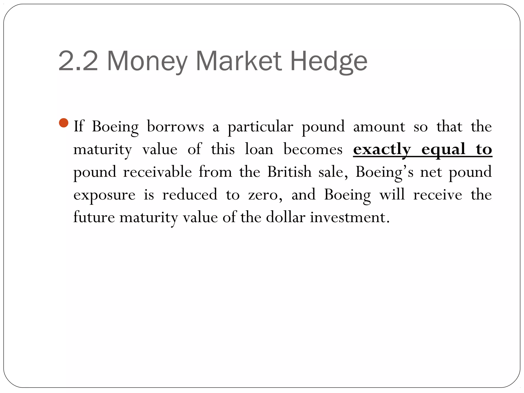 2.2 Money Market Hedge
If Boeing borrows a particular pound amount so that the
maturity value of this loan becomes exactly equal to
pound receivable from the British sale, Boeing’s net pound
exposure is reduced to zero, and Boeing will receive the
future maturity value of the dollar investment.
 