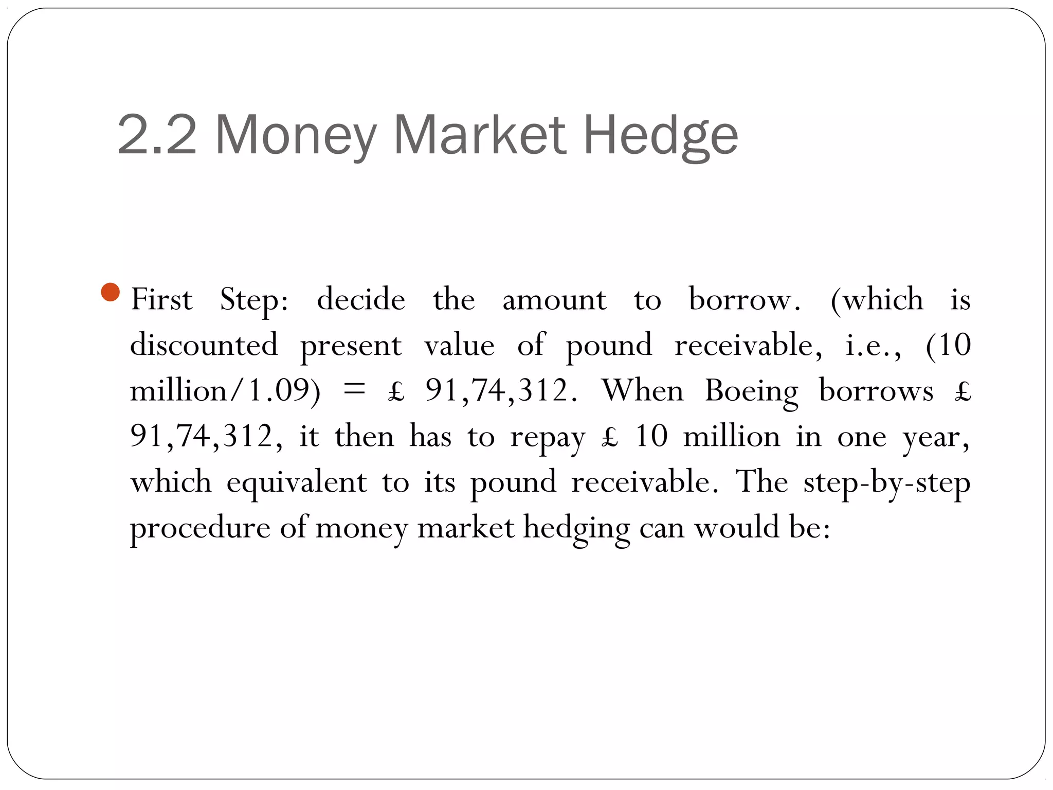 2.2 Money Market Hedge
First Step: decide the amount to borrow. (which is
discounted present value of pound receivable, i.e., (10
million/1.09) = £ 91,74,312. When Boeing borrows £
91,74,312, it then has to repay £ 10 million in one year,
which equivalent to its pound receivable. The step-by-step
procedure of money market hedging can would be:
 